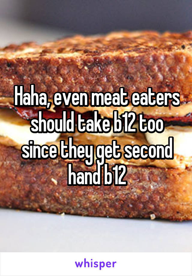 Haha, even meat eaters should take b12 too since they get second hand b12