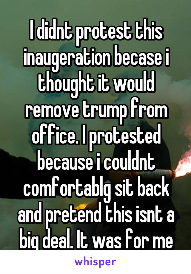 I didnt protest this inaugeration becase i thought it would remove trump from office. I protested because i couldnt comfortablg sit back and pretend this isnt a big deal. It was for me