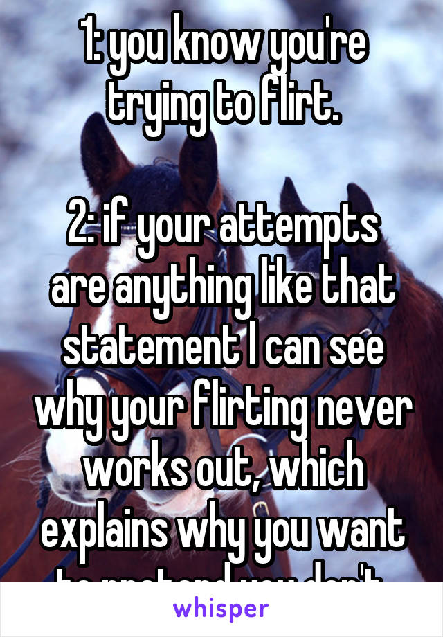 1: you know you're trying to flirt.

2: if your attempts are anything like that statement I can see why your flirting never works out, which explains why you want to pretend you don't.