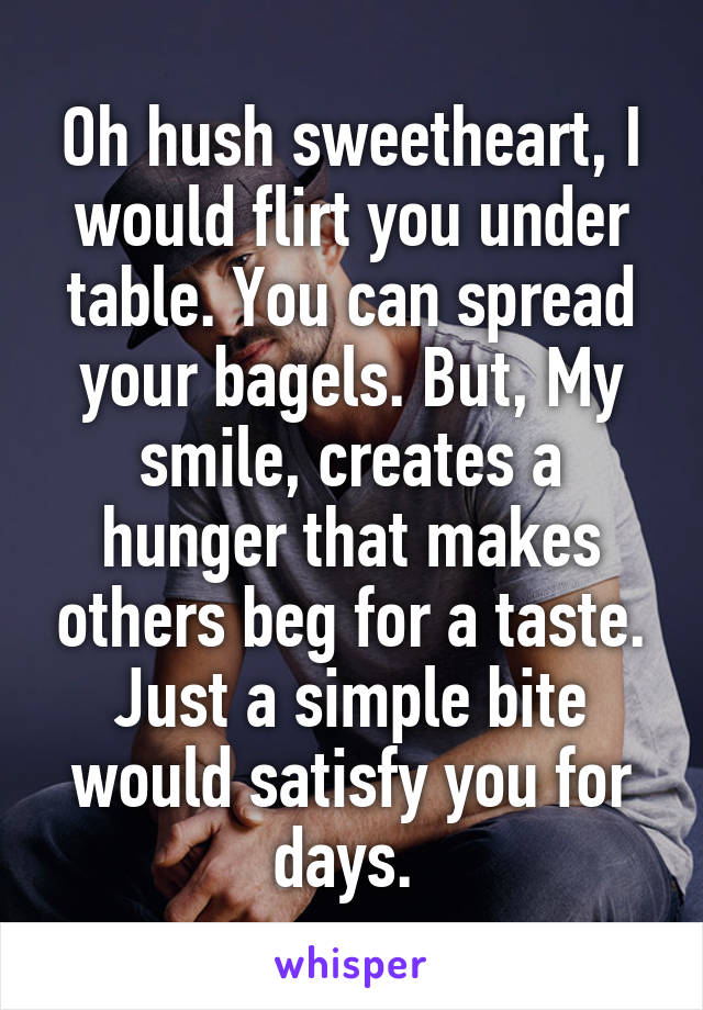 Oh hush sweetheart, I would flirt you under table. You can spread your bagels. But, My smile, creates a hunger that makes others beg for a taste. Just a simple bite would satisfy you for days. 