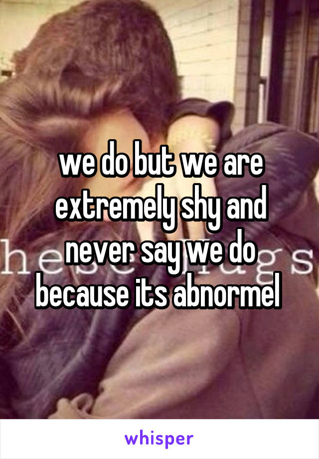 we do but we are extremely shy and never say we do because its abnormel 