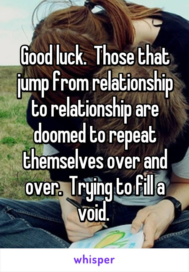 Good luck.  Those that jump from relationship to relationship are doomed to repeat themselves over and over.  Trying to fill a void. 