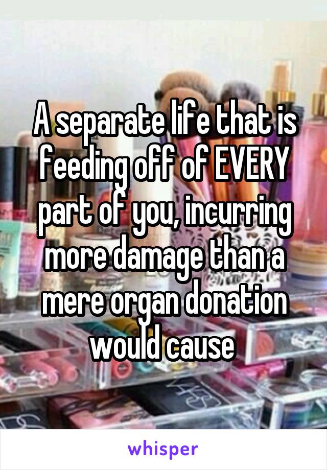 A separate life that is feeding off of EVERY part of you, incurring more damage than a mere organ donation would cause 