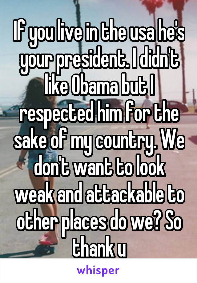 If you live in the usa he's your president. I didn't like Obama but I respected him for the sake of my country. We don't want to look weak and attackable to other places do we? So thank u