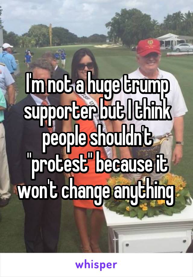 I'm not a huge trump supporter but I think people shouldn't "protest" because it won't change anything 