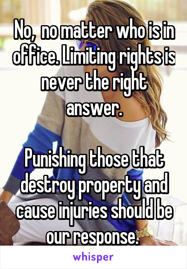 No,  no matter who is in office. Limiting rights is never the right answer.

Punishing those that destroy property and cause injuries should be our response. 