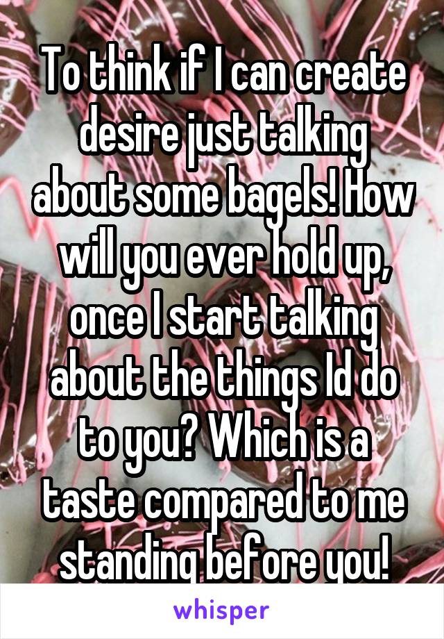 To think if I can create desire just talking about some bagels! How will you ever hold up, once I start talking about the things Id do to you? Which is a taste compared to me standing before you!