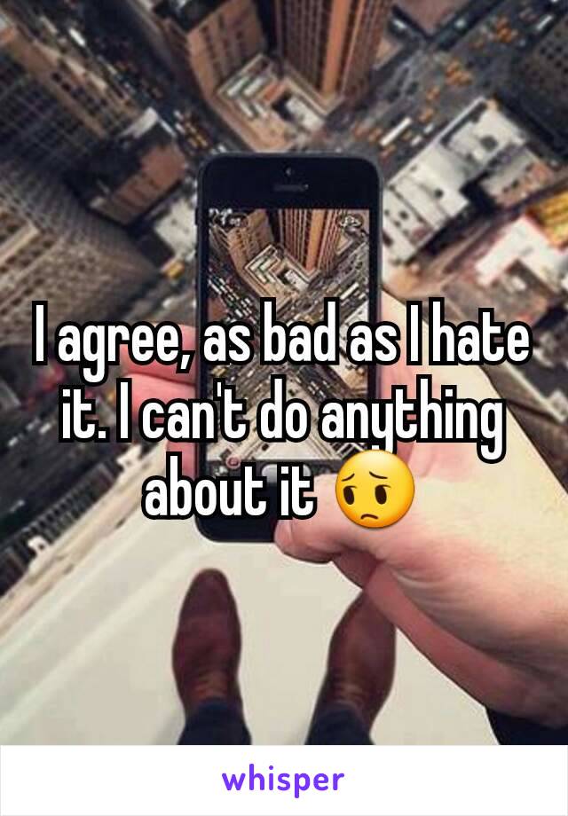 I agree, as bad as I hate it. I can't do anything about it 😔