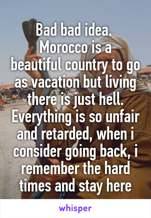 Bad bad idea. 
Morocco is a beautiful country to go as vacation but living there is just hell. Everything is so unfair and retarded, when i consider going back, i remember the hard times and stay here