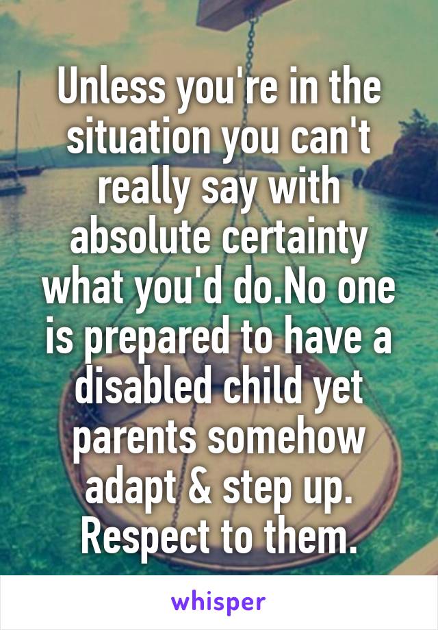 Unless you're in the situation you can't really say with absolute certainty what you'd do.No one is prepared to have a disabled child yet parents somehow adapt & step up. Respect to them.