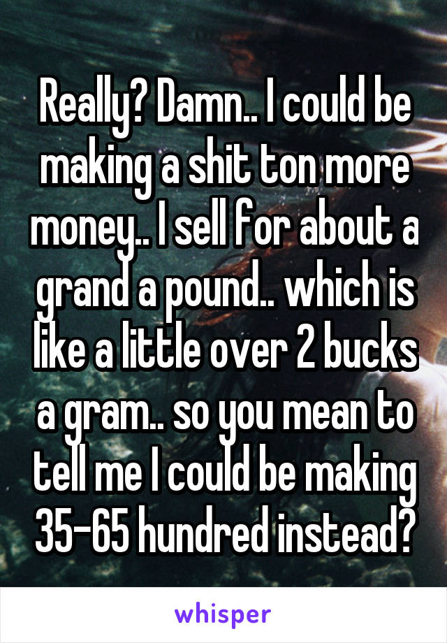 Really? Damn.. I could be making a shit ton more money.. I sell for about a grand a pound.. which is like a little over 2 bucks a gram.. so you mean to tell me I could be making 35-65 hundred instead?