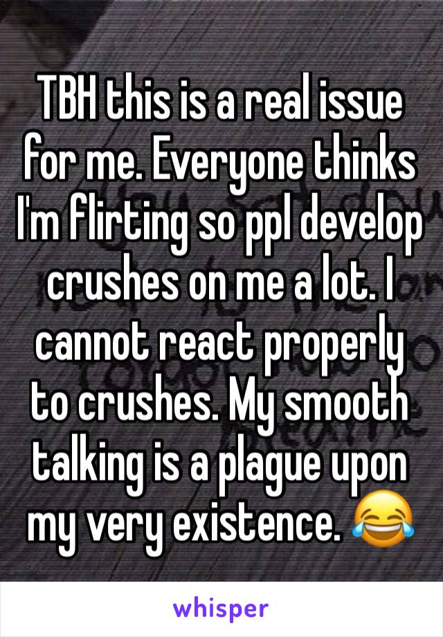 TBH this is a real issue for me. Everyone thinks I'm flirting so ppl develop crushes on me a lot. I cannot react properly to crushes. My smooth talking is a plague upon my very existence. 😂