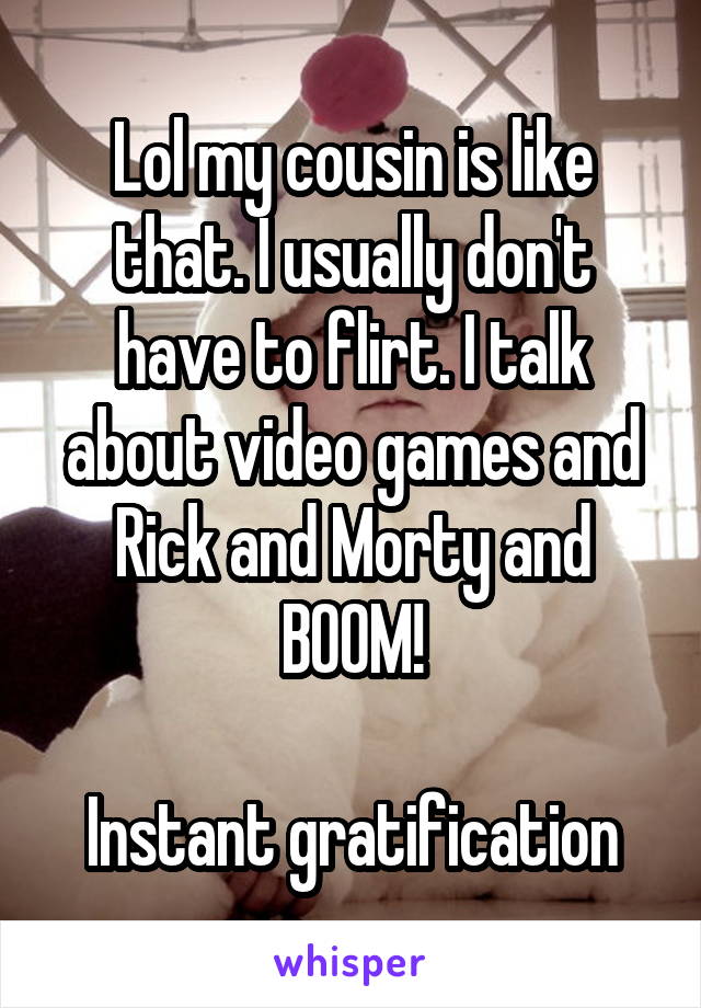 Lol my cousin is like that. I usually don't have to flirt. I talk about video games and Rick and Morty and BOOM!

Instant gratification