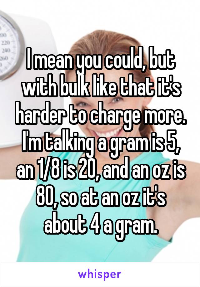 I mean you could, but with bulk like that it's harder to charge more. I'm talking a gram is 5, an 1/8 is 20, and an oz is 80, so at an oz it's about 4 a gram.