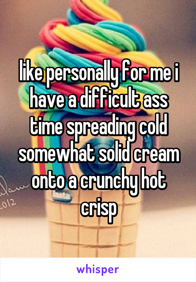 like personally for me i have a difficult ass time spreading cold somewhat solid cream onto a crunchy hot crisp