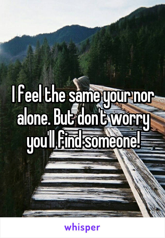 I feel the same your nor alone. But don't worry you'll find someone!