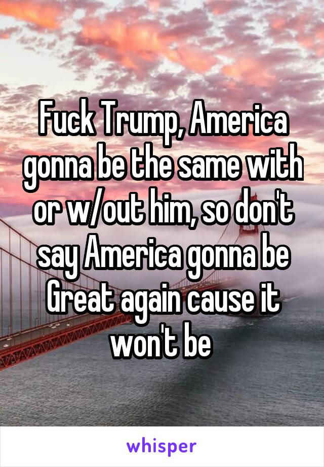 Fuck Trump, America gonna be the same with or w/out him, so don't say America gonna be Great again cause it won't be 