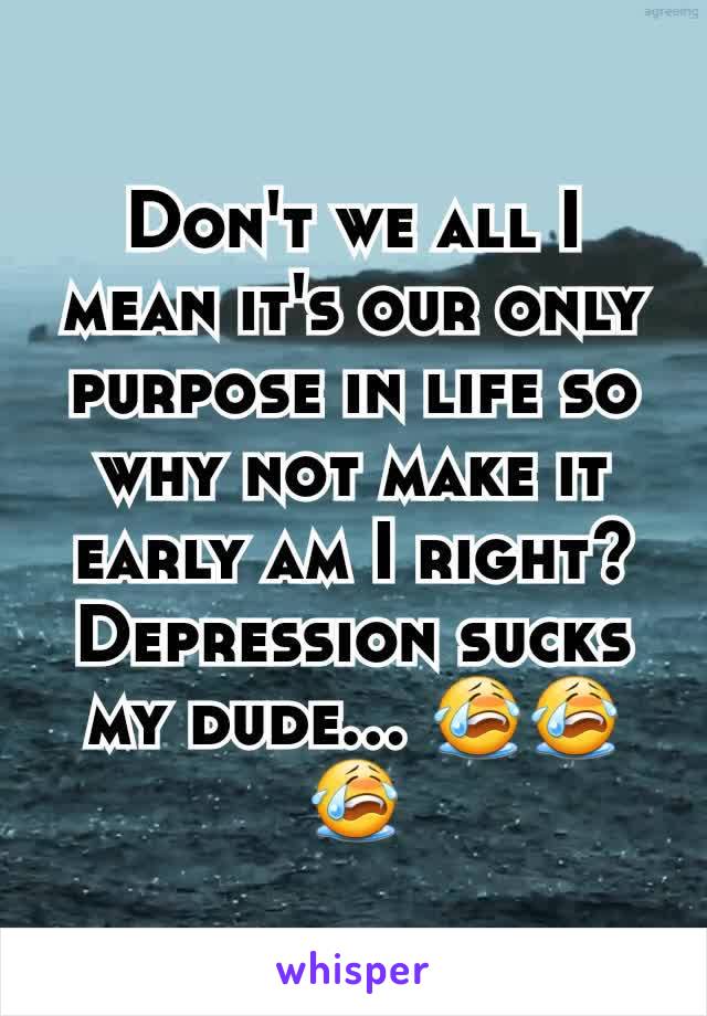 Don't we all I mean it's our only purpose in life so why not make it early am I right? Depression sucks my dude... 😭😭😭