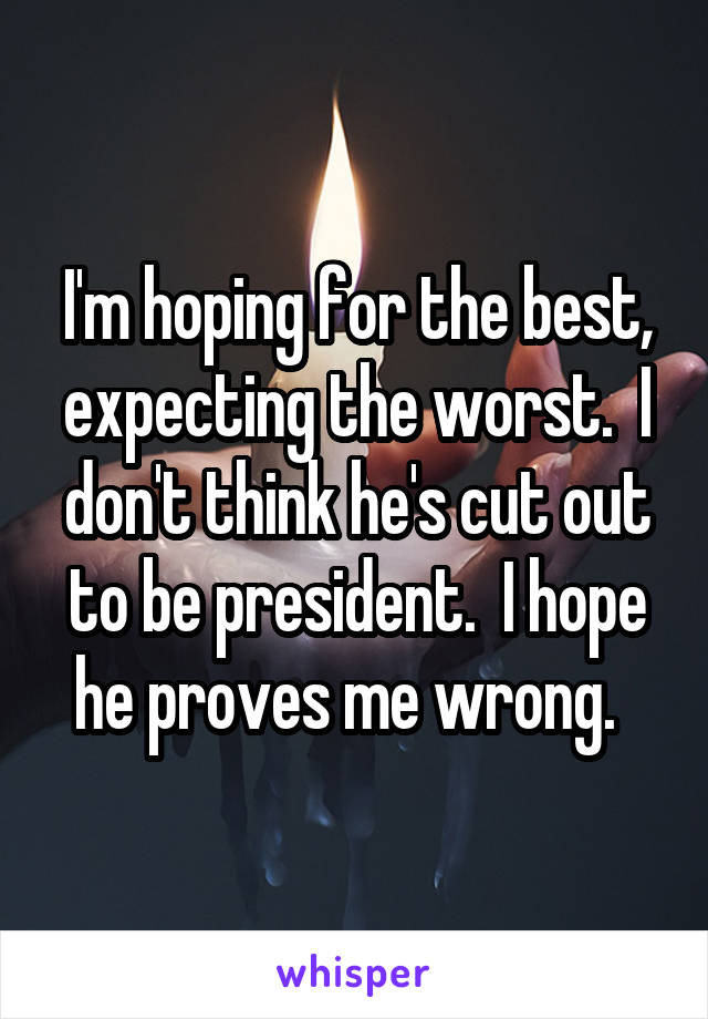 I'm hoping for the best, expecting the worst.  I don't think he's cut out to be president.  I hope he proves me wrong.  