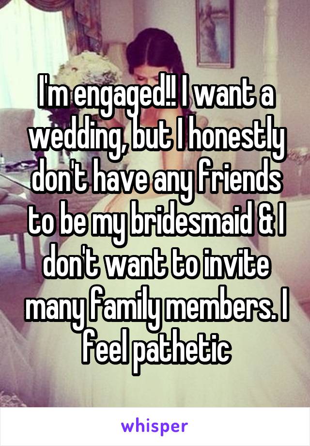 I'm engaged!! I want a wedding, but I honestly don't have any friends to be my bridesmaid & I don't want to invite many family members. I feel pathetic