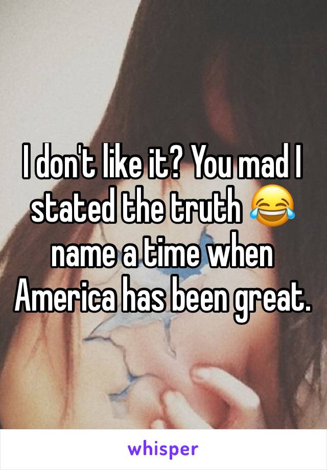 I don't like it? You mad I stated the truth 😂 name a time when America has been great.