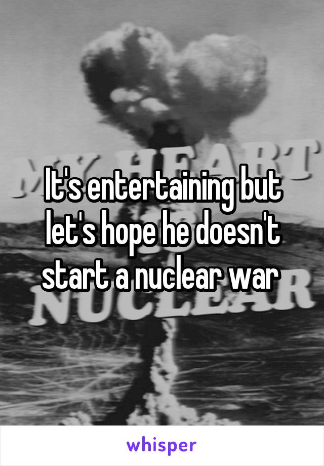 It's entertaining but let's hope he doesn't start a nuclear war 