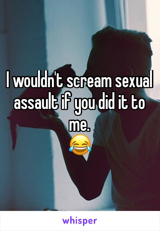 I wouldn't scream sexual assault if you did it to me. 
😂 