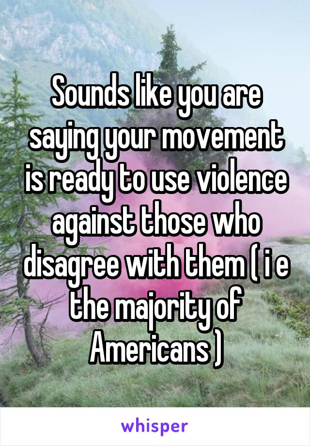 Sounds like you are saying your movement is ready to use violence against those who disagree with them ( i e the majority of Americans )