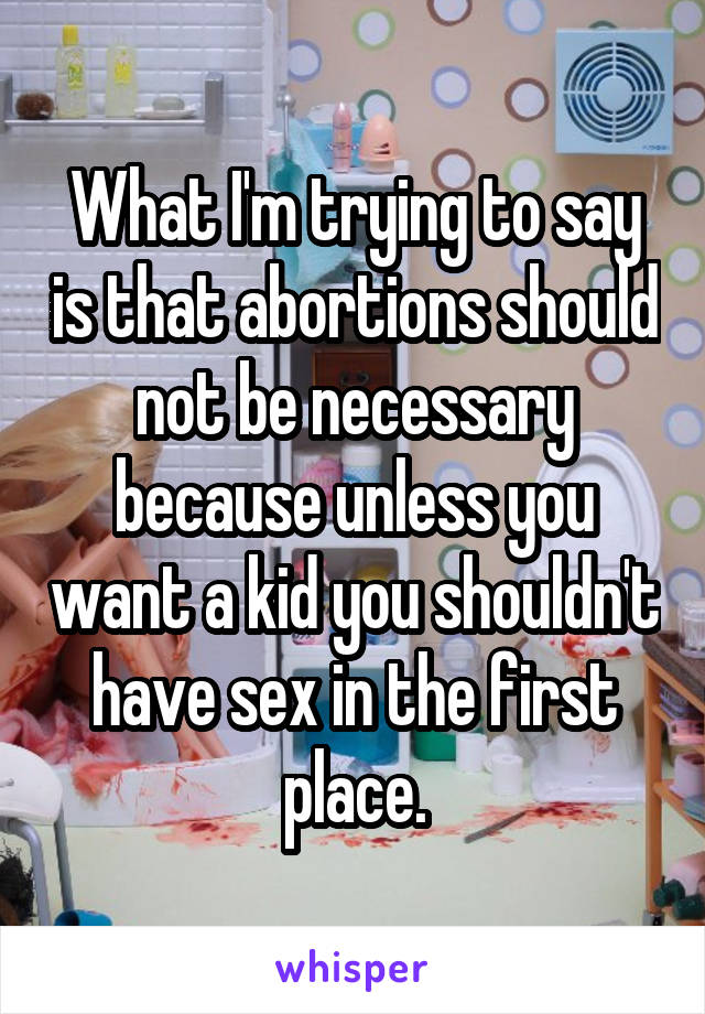 What I'm trying to say is that abortions should not be necessary because unless you want a kid you shouldn't have sex in the first place.