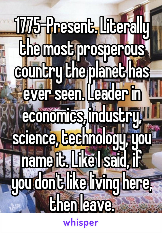 1775-Present. Literally the most prosperous country the planet has ever seen. Leader in economics, industry, science, technology, you name it. Like I said, if you don't like living here, then leave.