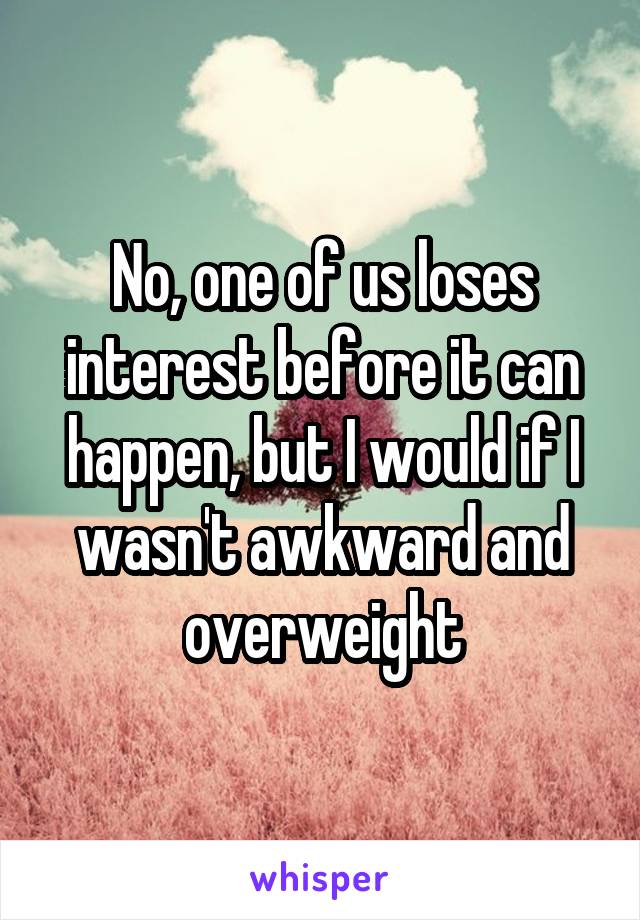 No, one of us loses interest before it can happen, but I would if I wasn't awkward and overweight