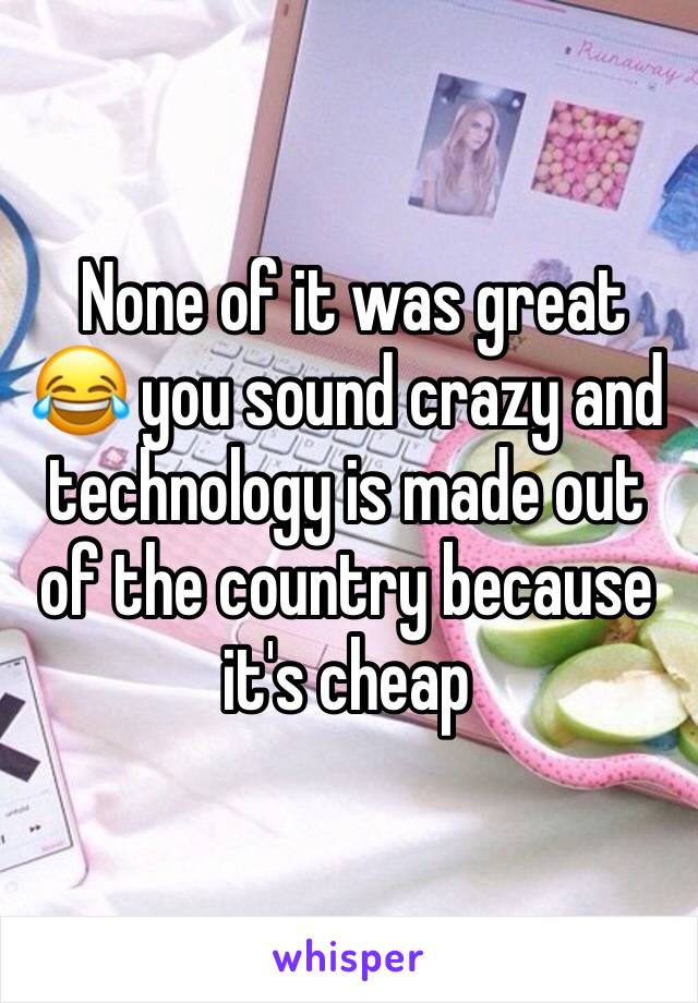  None of it was great 😂 you sound crazy and technology is made out of the country because it's cheap 