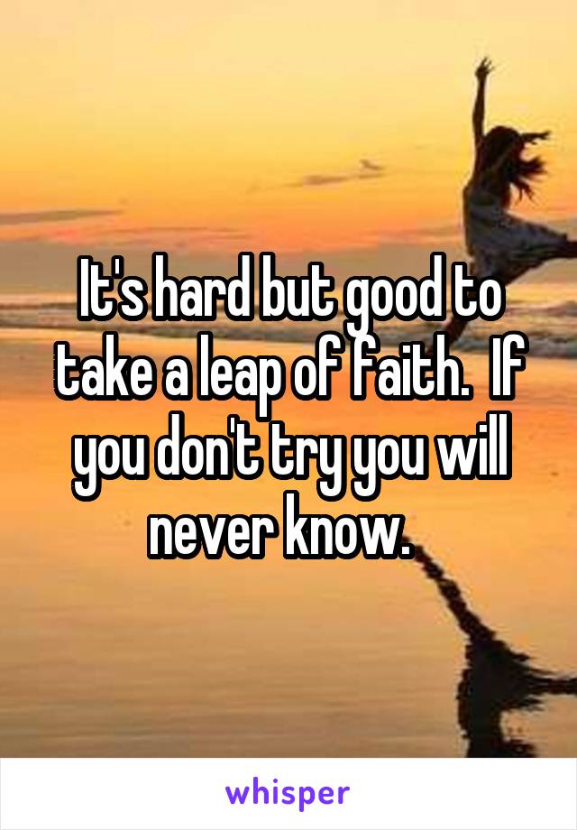 It's hard but good to take a leap of faith.  If you don't try you will never know.  