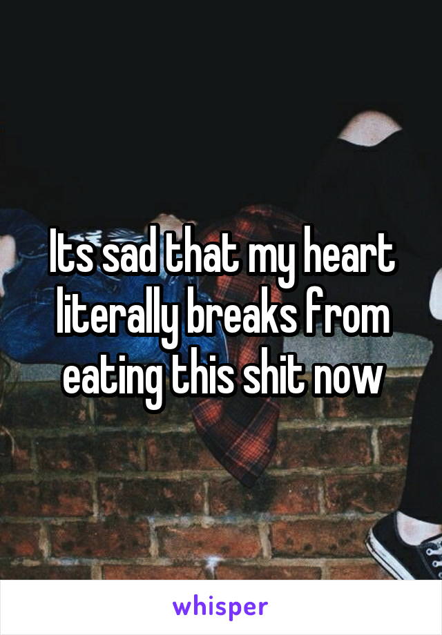 Its sad that my heart literally breaks from eating this shit now