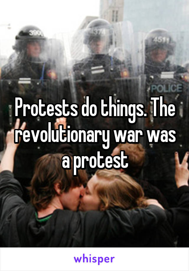 Protests do things. The revolutionary war was a protest