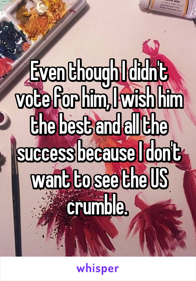 Even though I didn't vote for him, I wish him the best and all the success because I don't want to see the US crumble. 