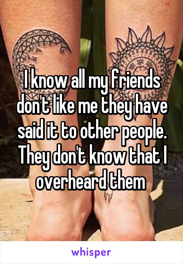 I know all my friends don't like me they have said it to other people. They don't know that I overheard them 