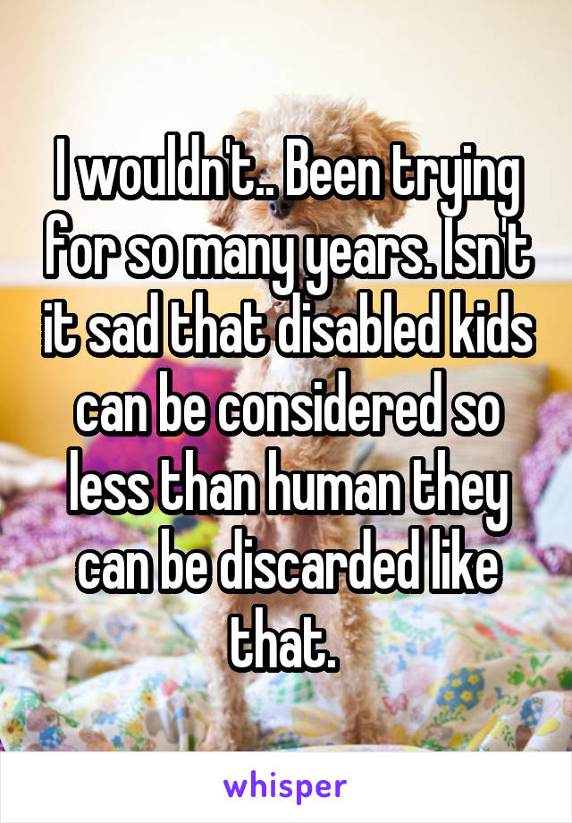 I wouldn't.. Been trying for so many years. Isn't it sad that disabled kids can be considered so less than human they can be discarded like that. 