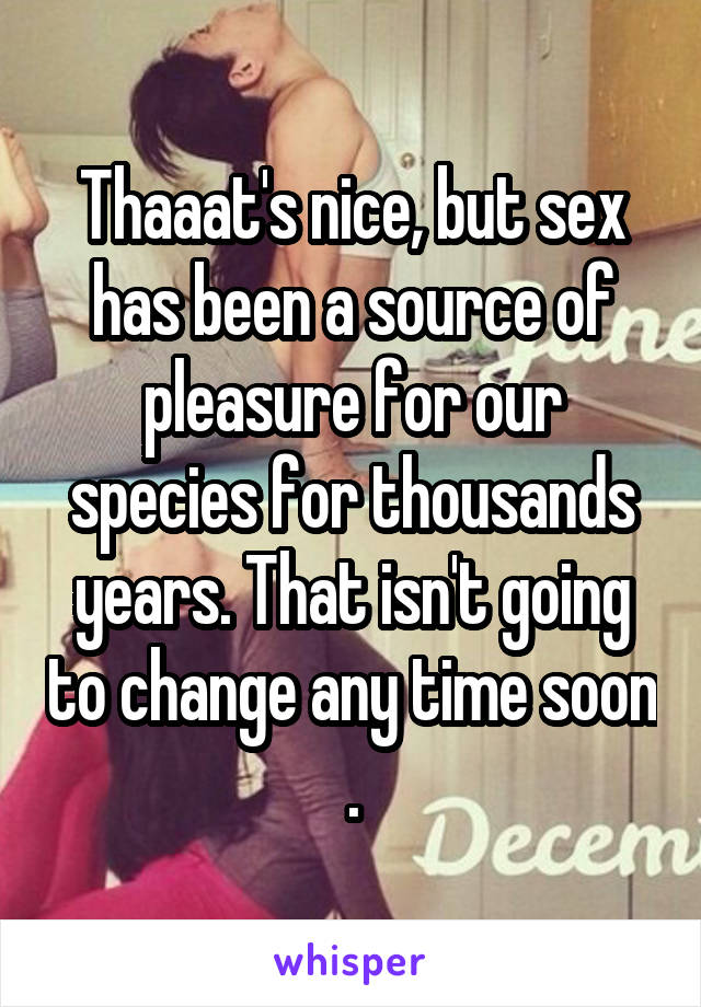 Thaaat's nice, but sex has been a source of pleasure for our species for thousands years. That isn't going to change any time soon .