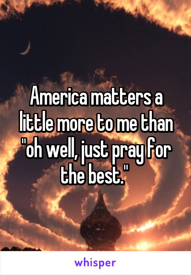 America matters a little more to me than "oh well, just pray for the best." 