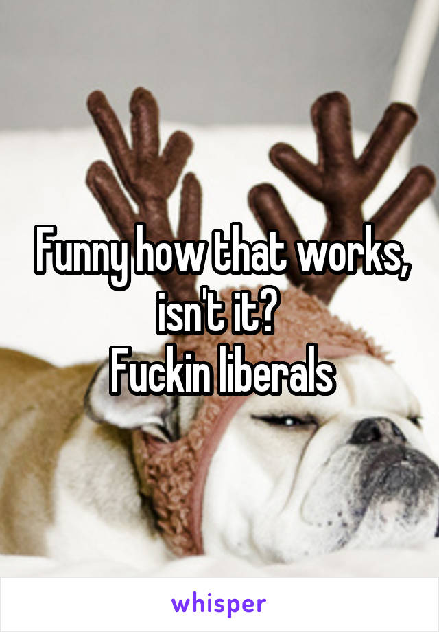 Funny how that works, isn't it? 
Fuckin liberals