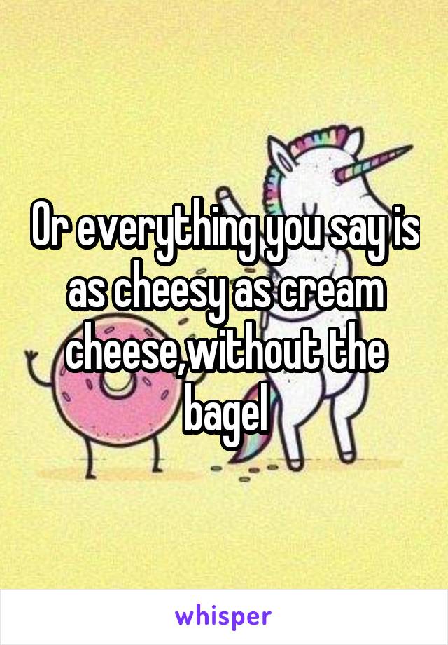 Or everything you say is as cheesy as cream cheese,without the bagel
