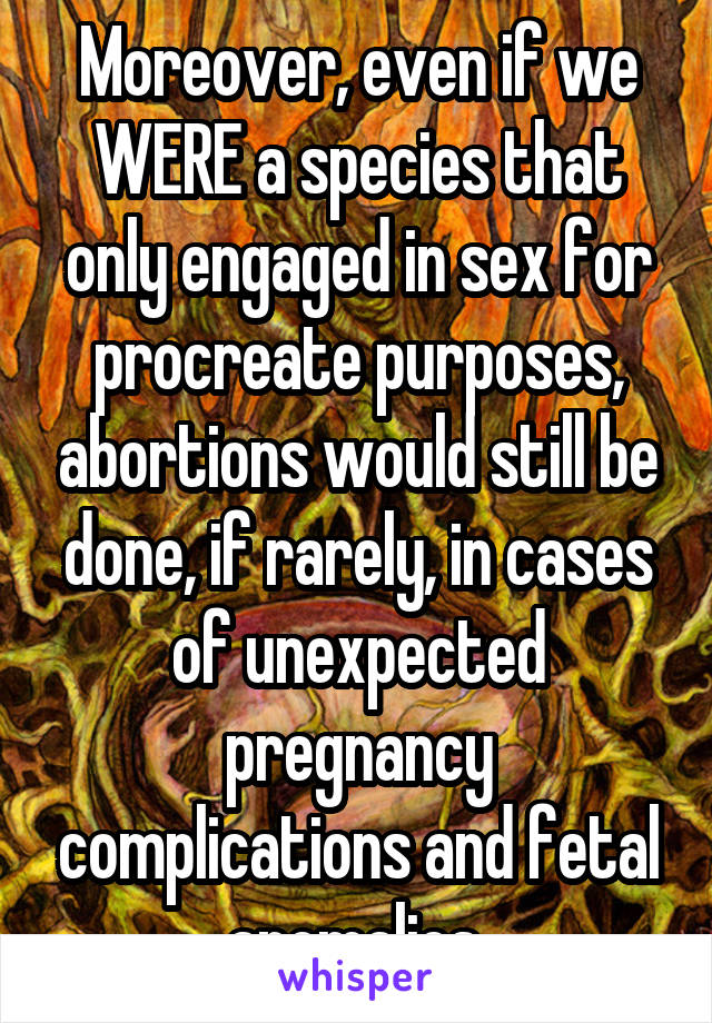 Moreover, even if we WERE a species that only engaged in sex for procreate purposes, abortions would still be done, if rarely, in cases of unexpected pregnancy complications and fetal anomalies 