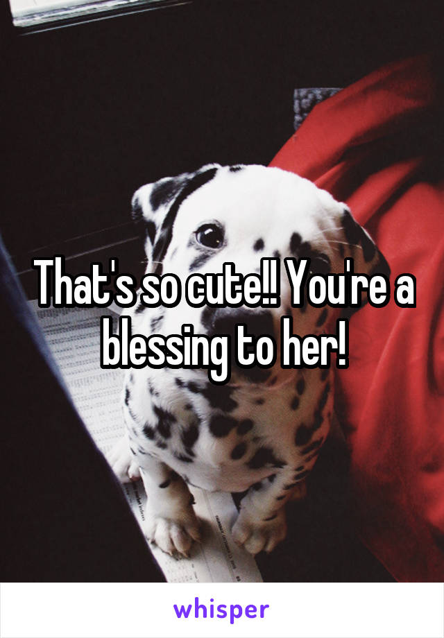 That's so cute!! You're a blessing to her!