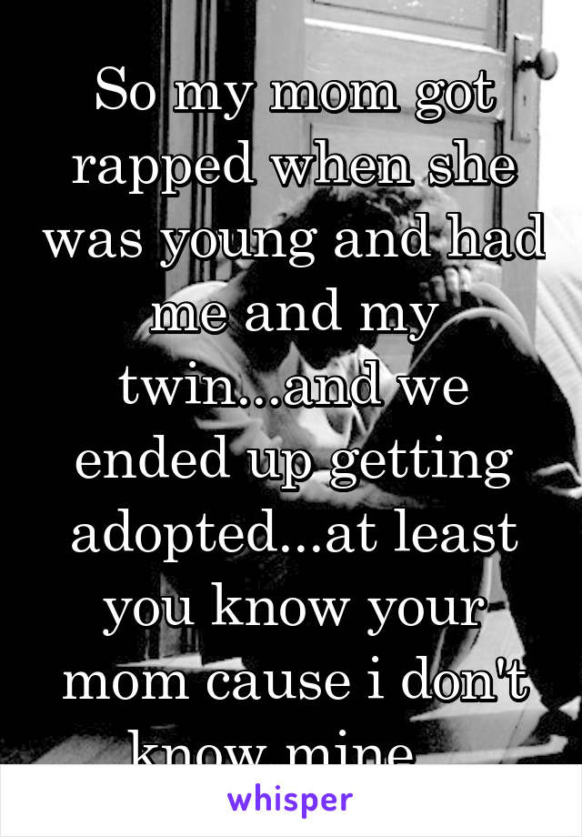 So my mom got rapped when she was young and had me and my twin...and we ended up getting adopted...at least you know your mom cause i don't know mine...