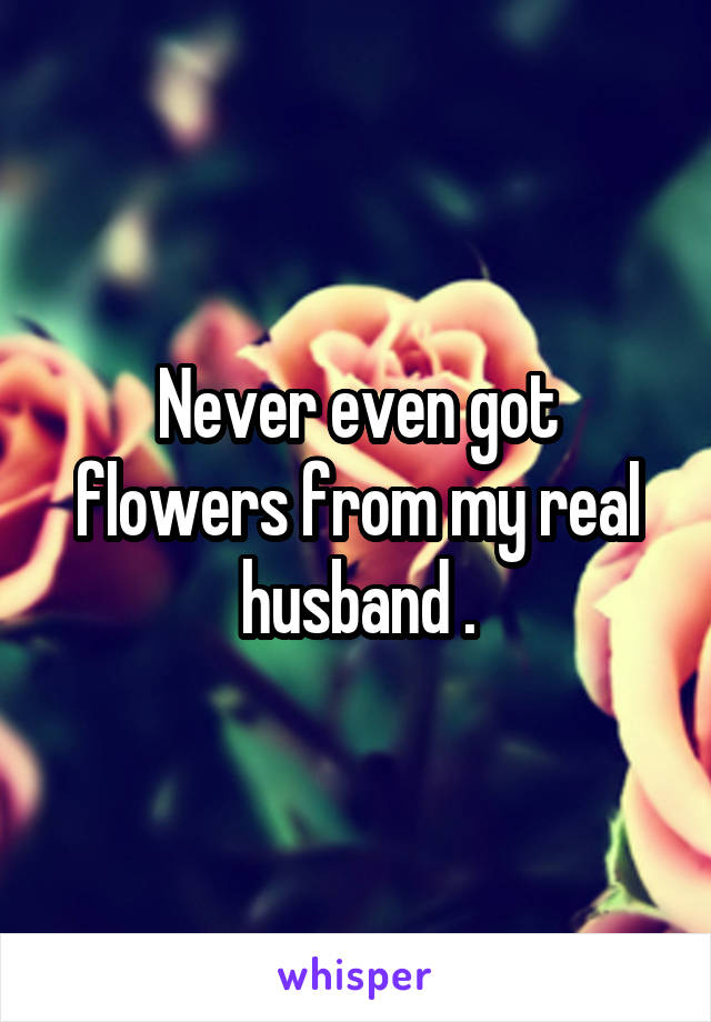Never even got flowers from my real husband .