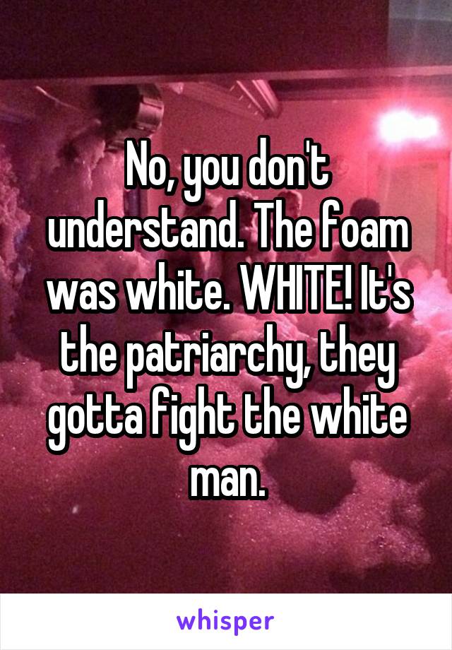 No, you don't understand. The foam was white. WHITE! It's the patriarchy, they gotta fight the white man.