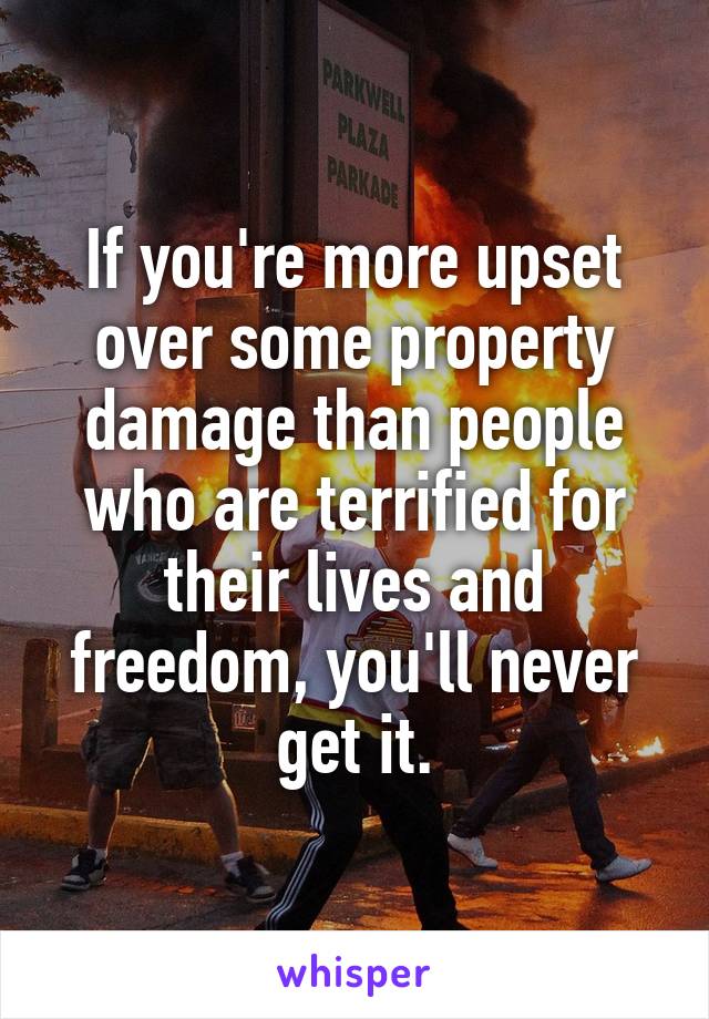 If you're more upset over some property damage than people who are terrified for their lives and freedom, you'll never get it.