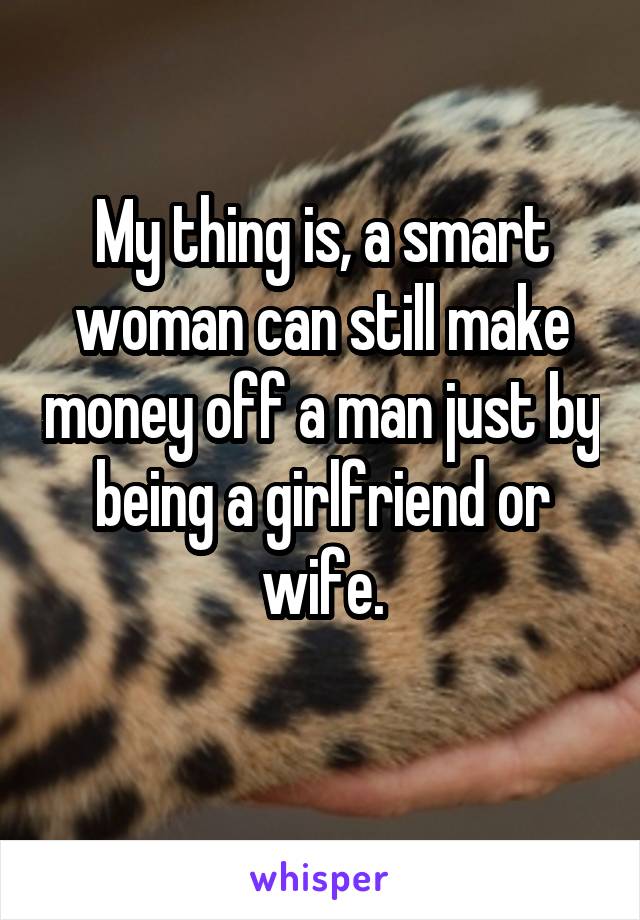 My thing is, a smart woman can still make money off a man just by being a girlfriend or wife.
