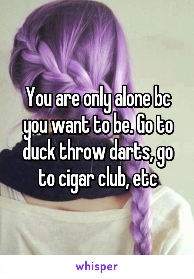 You are only alone bc you want to be. Go to duck throw darts, go to cigar club, etc